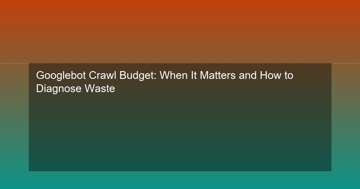 Googlebot Crawl Budget: When It Matters and How to Diagnose Waste